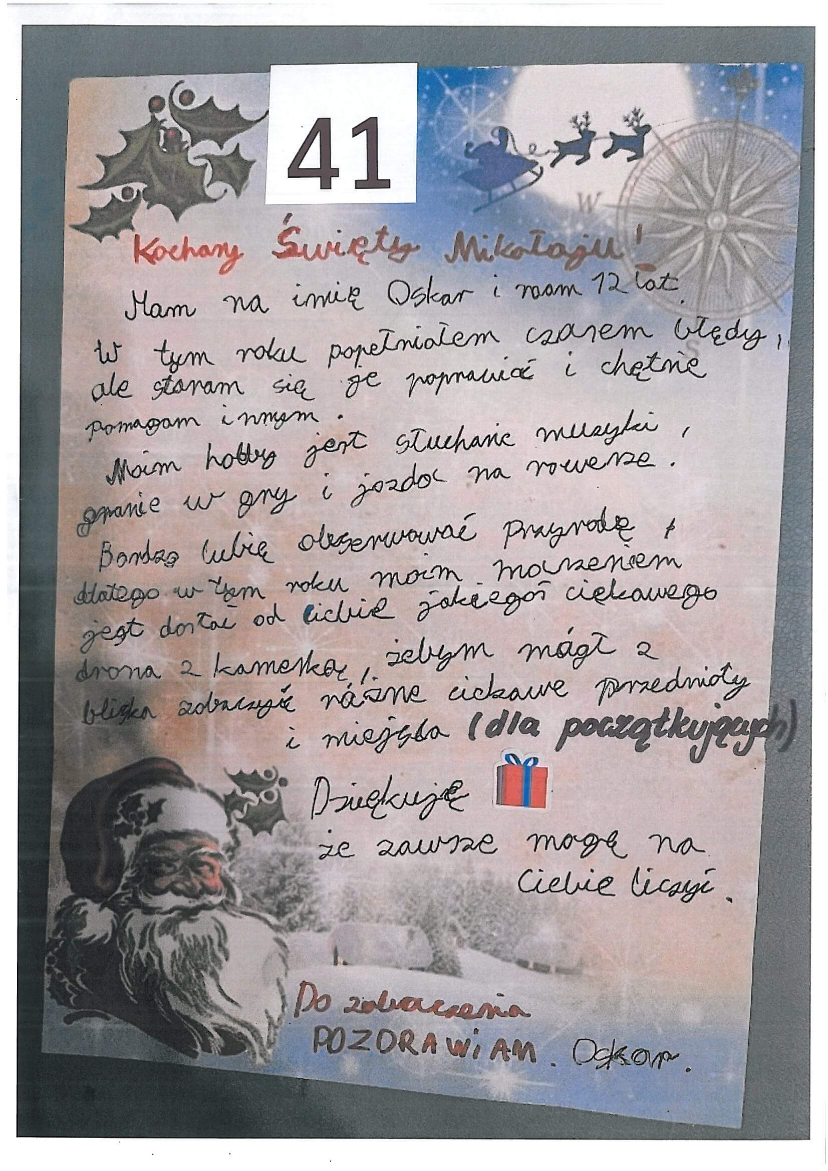 List nr 41
Kochany Święty Mikołaju!
Mam na imię Oskar i mam 12 lat.
W tym roku popełniałem czasem błędy,
ale staram się je poprawić i chętnie pomagam innym.
Moim hobby jest słuchanie muzyki, granie w gry i jazda na rowerze.
Bardzo lubię obserwować przyrodę, 
dlatego  w tym roku moim marzeniem jest, 
dostać od Ciebie jakiegoś ciekawego drona z kamerką,
żebym mógł z bliska zobaczyć różne ciekawe przedmioty i miejsca.
(dla początkujących)
Dziękuję, że zawsze mogę na Ciebie liczyć.
Do zobaczenia.
Pozdrawiam 
Oskar