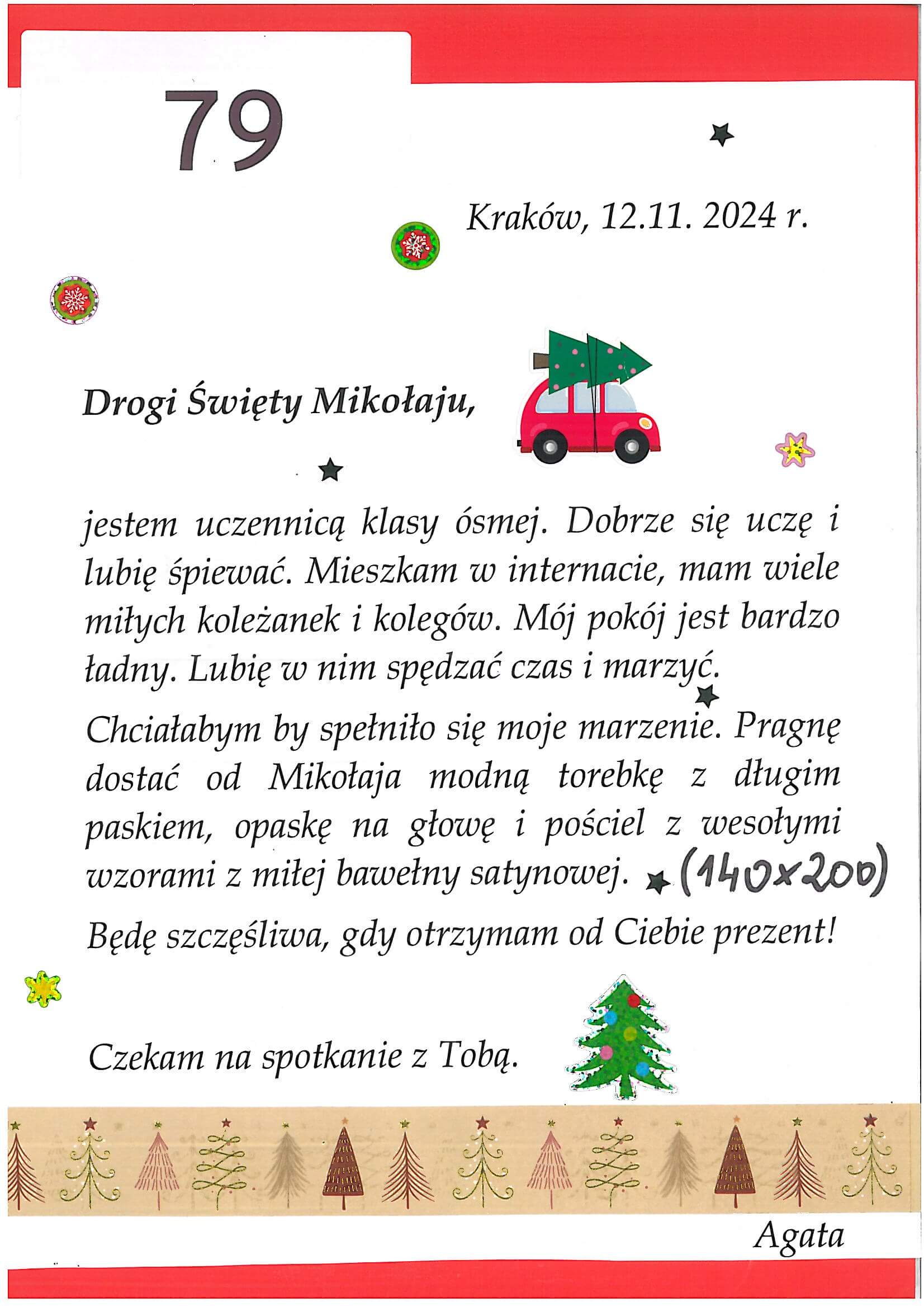 List nr 79
	
Drogi Święty Mikołaju,

jestem uczennicą klasy ósmej. Dobrze się uczę i lubię śpiewać. Mieszkam w internacie, mam wiele miłych koleżanek i kolegów. Mój pokój jest bardzo ładny. Lubię w nim spędzać czas i marzyć. 
Chciałabym by spełniło się moje marzenie. Pragnę dostać od Mikołaja modną torebkę z długim paskiem, opaskę na głowę i pościel 140x200 z wesołymi wzorami z miłej bawełny satynowej.
Będę szczęśliwa, gdy otrzymam od Ciebie prezent!

Czekam na spotkanie z Tobą.
Agata